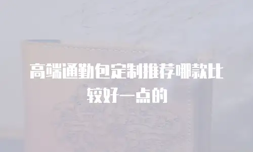 高端通勤包定制推荐哪款比较好一点的