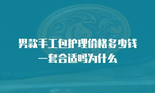 男款手工包护理价格多少钱一套合适吗为什么