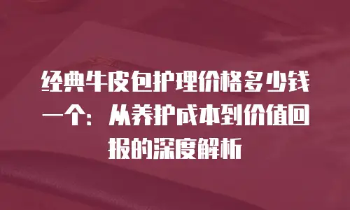 经典牛皮包护理价格多少钱一个：从养护成本到价值回报的深度解析