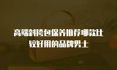 高端斜挎包保养推荐哪款比较好用的品牌男士
