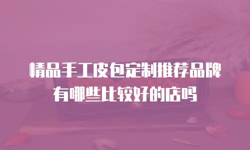 精品手工皮包定制推荐品牌有哪些比较好的店吗