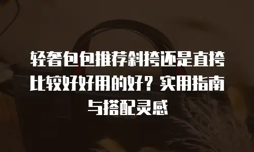 轻奢包包推荐斜挎还是直挎比较好好用的好？实用指南与搭配灵感
