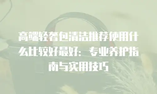 高端轻奢包清洁推荐使用什么比较好最好：专业养护指南与实用技巧