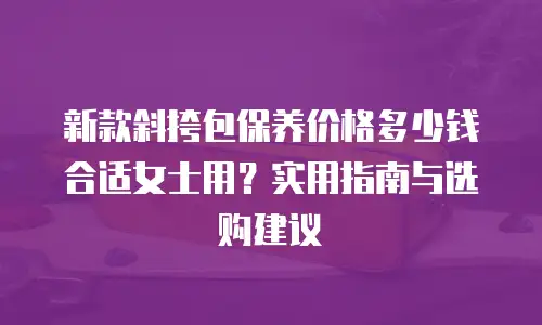 新款斜挎包保养价格多少钱合适女士用？实用指南与选购建议