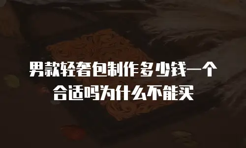 男款轻奢包制作多少钱一个合适吗为什么不能买