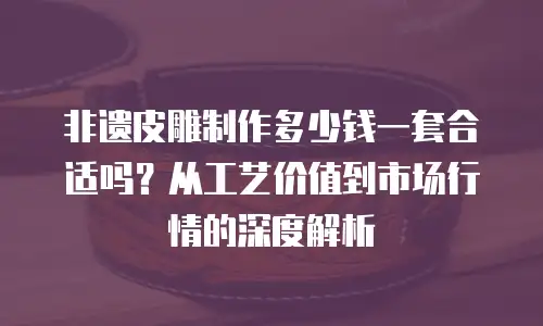 非遗皮雕制作多少钱一套合适吗？从工艺价值到市场行情的深度解析