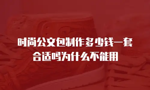时尚公文包制作多少钱一套合适吗为什么不能用