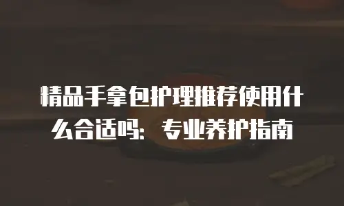 精品手拿包护理推荐使用什么合适吗：专业养护指南