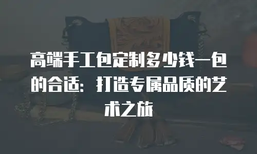 高端手工包定制多少钱一包的合适：打造专属品质的艺术之旅