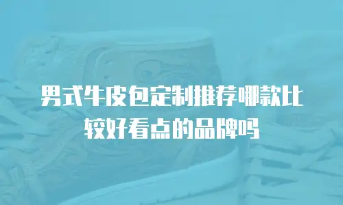 男式牛皮包定制推荐哪款比较好看点的品牌吗
