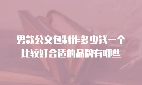 男款公文包制作多少钱一个比较好合适的品牌有哪些