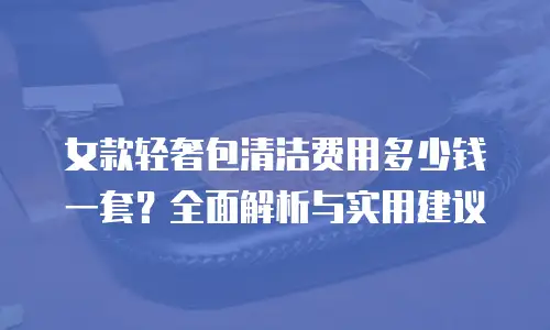女款轻奢包清洁费用多少钱一套？全面解析与实用建议
