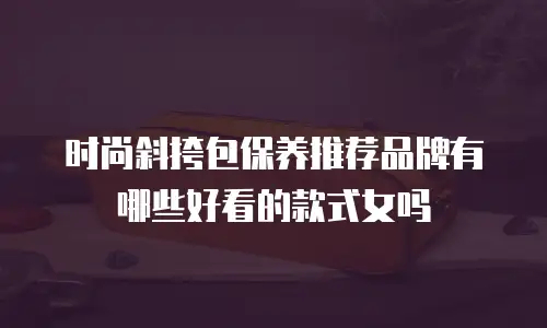 时尚斜挎包保养推荐品牌有哪些好看的款式女吗
