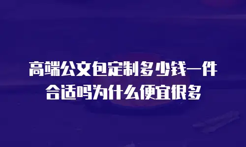 高端公文包定制多少钱一件合适吗为什么便宜很多