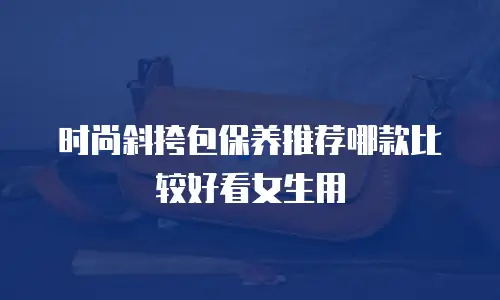 时尚斜挎包保养推荐哪款比较好看女生用