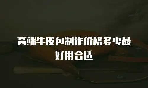 高端牛皮包制作价格多少最好用合适