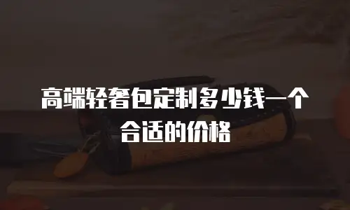 高端轻奢包定制多少钱一个合适的价格