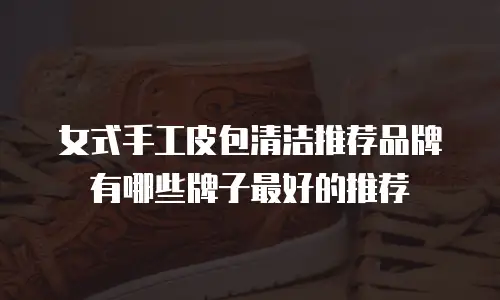 女式手工皮包清洁推荐品牌有哪些牌子最好的推荐