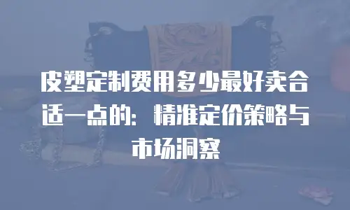 皮塑定制费用多少最好卖合适一点的：精准定价策略与市场洞察