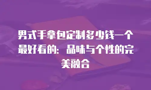 男式手拿包定制多少钱一个最好看的：品味与个性的完美融合
