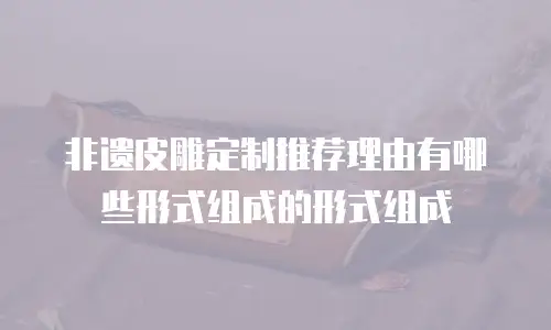 非遗皮雕定制推荐理由有哪些形式组成的形式组成