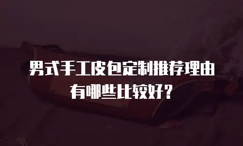男式手工皮包定制推荐理由有哪些比较好？