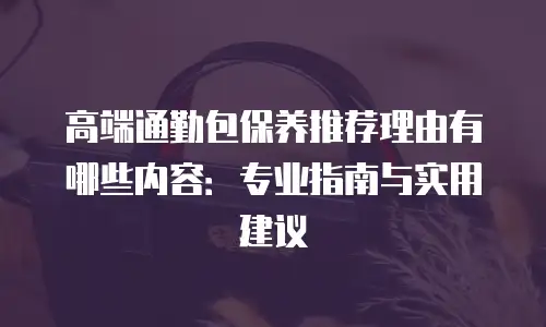 高端通勤包保养推荐理由有哪些内容：专业指南与实用建议