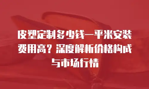 皮塑定制多少钱一平米安装费用高？深度解析价格构成与市场行情