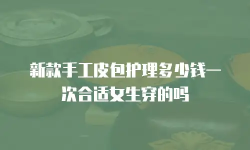 新款手工皮包护理多少钱一次合适女生穿的吗