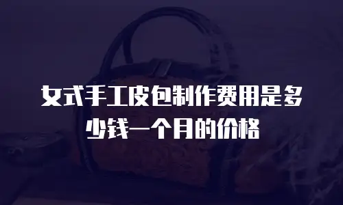 女式手工皮包制作费用是多少钱一个月的价格