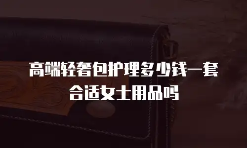 高端轻奢包护理多少钱一套合适女士用品吗