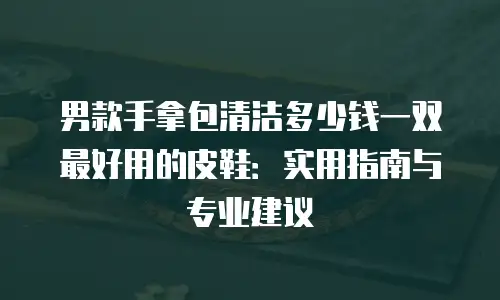 男款手拿包清洁多少钱一双最好用的皮鞋：实用指南与专业建议