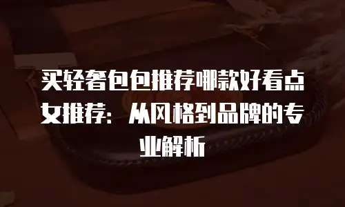 买轻奢包包推荐哪款好看点女推荐：从风格到品牌的专业解析