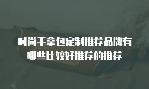 时尚手拿包定制推荐品牌有哪些比较好推荐的推荐