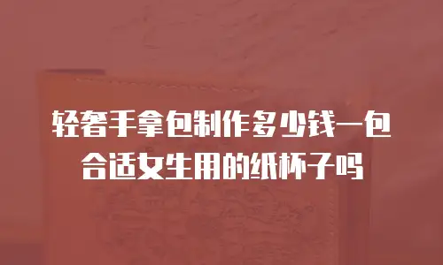 轻奢手拿包制作多少钱一包合适女生用的纸杯子吗