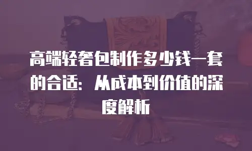 高端轻奢包制作多少钱一套的合适：从成本到价值的深度解析