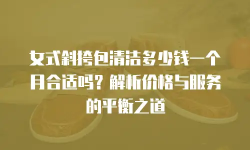 女式斜挎包清洁多少钱一个月合适吗？解析价格与服务的平衡之道