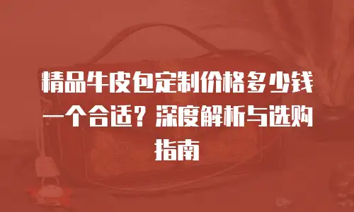 精品牛皮包定制价格多少钱一个合适？深度解析与选购指南
