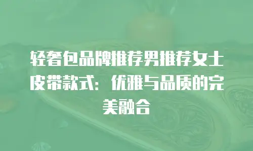 轻奢包品牌推荐男推荐女士皮带款式：优雅与品质的完美融合