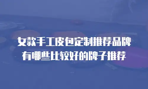 女款手工皮包定制推荐品牌有哪些比较好的牌子推荐