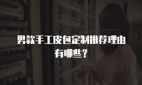 男款手工皮包定制推荐理由有哪些？