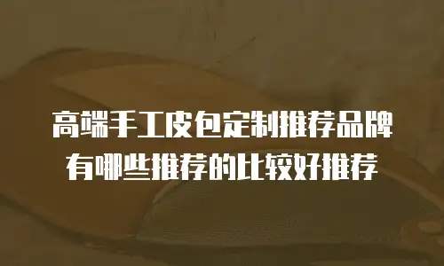 高端手工皮包定制推荐品牌有哪些推荐的比较好推荐