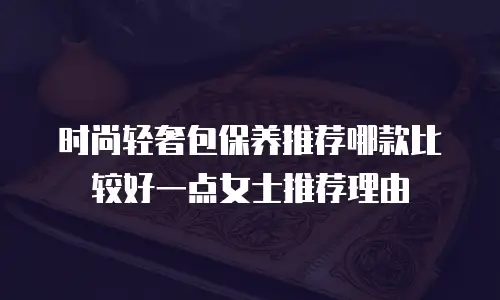 时尚轻奢包保养推荐哪款比较好一点女士推荐理由