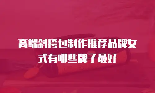 高端斜挎包制作推荐品牌女式有哪些牌子最好