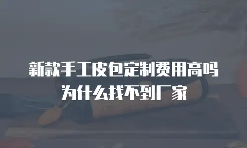新款手工皮包定制费用高吗为什么找不到厂家