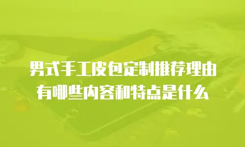 男式手工皮包定制推荐理由有哪些内容和特点是什么