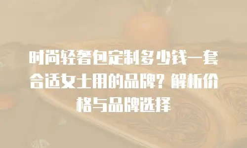 时尚轻奢包定制多少钱一套合适女士用的品牌？解析价格与品牌选择