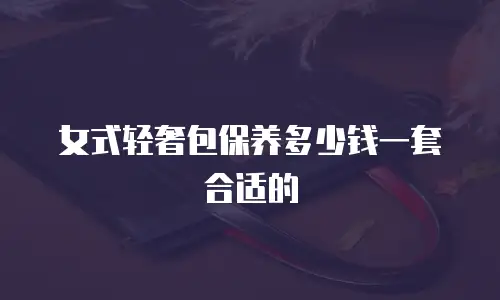 女式轻奢包保养多少钱一套合适的
