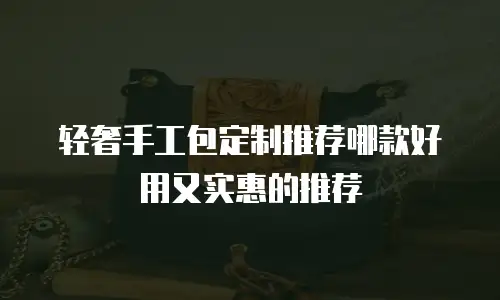 轻奢手工包定制推荐哪款好用又实惠的推荐