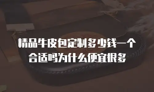 精品牛皮包定制多少钱一个合适吗为什么便宜很多
